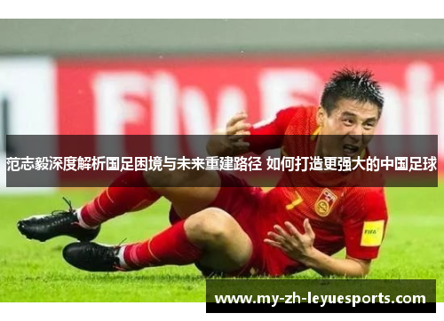 范志毅深度解析国足困境与未来重建路径 如何打造更强大的中国足球