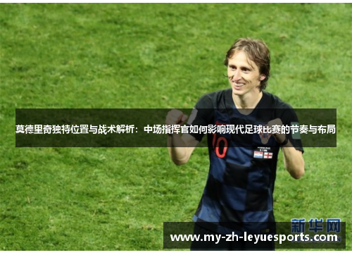 莫德里奇独特位置与战术解析:中场指挥官如何影响现代足球比赛的节奏与布局 莫德里奇独特位置与战术解析:中场指挥官如何影响现代足球比赛的节奏与布局