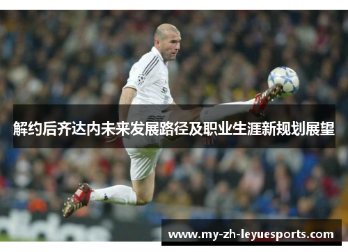 解约后齐达内未来发展路径及职业生涯新规划展望