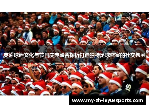 英超球迷文化与节日庆典融合探析打造独特足球盛宴的社交氛围
