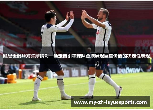 凯恩世俱杯对阵摩纳哥一锤定音引领球队登顶展现巨星价值的决定性表现